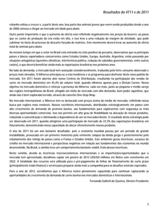 Resultados do 4T11 e de 2011


rebanho voltou a crescer e, a partir deste ano, boa parte dos animais jovens que veem sendo produzidos desde o ano
de 2008 começa a chegar ao mercado em idade para abate.
Outro ponto importante é que o aumento de oferta está refletindo negativamente nos preços do bezerro, ao passo
que os custos de produção da cria estão em alta, e isso leva a uma redução da margem da atividade, que pode
culminar no início do processo de descarte forçado de matrizes. Este movimento deverá levar ao aumento de oferta
total de animais para abate.
Ao mesmo tempo em que o setor no Brasil está entrando no ciclo positivo da pecuária, observamos que os principais
países e blocos exportadores concorrentes como Estados Unidos, Europa, Austrália, Argentina, estão passando por
situações antagônicas (questões climáticas, interferência política, redução de subsídios governamentais, entre outras
razões), o que deverá beneficiar ainda mais as exportações brasileiras nos próximos anos.
No lado da demanda, o mercado local tem avançado consideravelmente, traduzido pelo forte consumo observado e
preços mais elevados. O Minerva antecipou-se a esta tendência e se programou para desfrutar deste novo padrão de
mercado. Em 2011 foram abertos dois novos Centros de Distribuição, resultando na participação das vendas de
carne no mercado doméstico em 45,4% do volume total, quando olhamos apenas para a Divisão Carnes. Nosso
objetivo no mercado doméstico é reforçar a presença do Minerva, cada vez mais, junto ao pequeno e médio varejo
das regiões metropolitanas do Brasil, atingido um nicho de mercado com alta demanda, bom poder aquisitivo, que
ainda não é bem explorado/servido, através do conceito One-Stop-Shop.
No mercado internacional, o Minerva tem se destacado com preços acima da média do mercado, refletindo nossa
busca por regiões mais rentáveis. Nossos escritórios internacionais, distribuídos estrategicamente em países com
alto crescimento de demanda de proteína bovina, são fundamentais para explorarmos com segurança as mais
diversas oportunidades comerciais. Isso nos permite um alto grau de flexibilidade na alocação de nossos produtos,
reduzindo a concentração e eliminando a dependência de um só mercado/cliente. O resultado desta estratégia pode
ser observado em 2011, quando atingimos uma participação de mercado de 22,3% das exportações brasileiras em
faturamento, demonstrando nossa capacidade de alocar eficientemente nossos produtos.
O ano de 2011 foi um ano bastante desafiador, pois a economia mundial passou por um período de grande
instabilidade, provocada em um primeiro momento pelo eminente colapso da dívida grega e posteriormente pelo
rebaixamento dos ratings de países como a França e Estados Unidos. Este ambiente gerou incertezas, escassez de
crédito no mercado internacional e perspectivas negativas em relação aos fundamentos das economias no mundo
desenvolvido. No Brasil, o câmbio teve um comportamento bastante volátil, fruto dessas incertezas.
Neste sentido, devido às incertezas macroeconômicas internacionais e às imperfeições/oportunidades que o
mercado tem apresentado, decidimos captar em janeiro de 2012 US$350 milhões em Notes com vencimento em
2022. A totalidade dos recursos será utilizada para o pré-pagamento de linhas de financiamento de curto prazo
(principalmente trade-finance) e servirá para preparar ainda mais a companhia para os desafios setoriais esperados.
Para o ano de 2012, acreditamos que o Minerva estará plenamente capacitado para continuar capturando as
oportunidades de crescimento da demanda de carne bovina nos mercados domésticos e internacionais.
                                                                   Fernando Galletti de Queiroz, Diretor Presidente




                                                                                                                   3
 