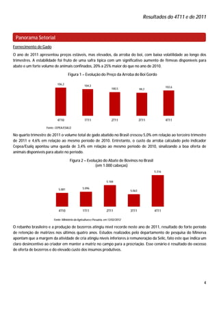 Resultados do 4T11 e de 2011



 Panorama Setorial
Fornecimento de Gado
O ano de 2011 apresentou preços estáveis, mas elevados, da arroba do boi, com baixa volatilidade ao longo dos
trimestres. A estabilidade foi fruto de uma safra típica com um significativo aumento de fêmeas disponíveis para
abate e um forte volume de animais confinados, 20% a 25% maior do que no ano de 2010.

                                    Figura 1 – Evolução do Preço da Arroba do Boi Gordo

                           106,2
                                                  104,3                                                     102,6
                                                                         100,5               99,7




                           4T10                   1T11                   2T11                3T11           4T11

                   Fonte: CEPEA/ESALQ

No quarto trimestre de 2011 o volume total de gado abatido no Brasil cresceu 5,0% em relação ao terceiro trimestre
de 2011 e 4,6% em relação ao mesmo período de 2010. Entretanto, o custo da arroba calculado pelo indicador
Cepea/Esalq apontou uma queda de 3,4% em relação ao mesmo período de 2010, sinalizando a boa oferta de
animais disponíveis para abate no período.

                                     Figura 2 – Evolução do Abate de Bovinos no Brasil
                                                     (em 1.000 cabeças)
                                                                                                    5.316


                                                                     5.184

                            5.081               5.096
                                                                                     5.063




                            4T10                1T11                 2T11            3T11           4T11

                        Fonte: Ministério da Agricultura e Pecuária, em 13/02/2012

O rebanho brasileiro e a produção de bezerros atingiu nível recorde neste ano de 2011, resultado do forte período
de retenção de matrizes nos últimos quatro anos. Estudos realizados pelo departamento de pesquisa do Minerva
apontam que a margem da atividade de cria atingiu níveis inferiores à remuneração da Selic, fato este que indica um
claro desincentivo ao criador em manter a matriz no campo para a procriação. Esse cenário é resultado do excesso
de oferta de bezerros e do elevado custo dos insumos produtivos.




                                                                                                                          4
 