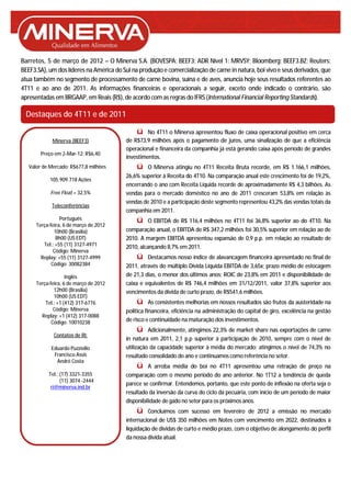 Barretos, 5 de março de 2012 – O Minerva S.A. (BOVESPA: BEEF3; ADR Nível 1: MRVSY; Bloomberg: BEEF3.BZ; Reuters:
BEEF3.SA), um dos líderes na América do Sul na produção e comercialização de carne in natura, boi vivo e seus derivados, que
atua também no segmento de processamento de carne bovina, suína e de aves, anuncia hoje seus resultados referentes ao
4T11 e ao ano de 2011. As informações financeiras e operacionais a seguir, exceto onde indicado o contrário, são
apresentadas em BRGAAP, em Reais (R$), de acordo com as regras do IFRS (International Financial Reporting Standards).

 Destaques do 4T11 e de 2011

                                              ü    No 4T11 o Minerva apresentou fluxo de caixa operacional positivo em cerca
             Minerva (BEEF3)              de R$73,9 milhões após o pagamento de juros, uma sinalização de que a eficiência
                                          operacional e financeira da companhia já está gerando caixa após período de grandes
        Preço em 2-Mar-12: R$6,40
                                          investimentos.
   Valor de Mercado: R$677,8 milhões          ü   O Minerva atingiu no 4T11 Receita Bruta recorde, em R$ 1.166,1 milhões,
                                          26,6% superior à Receita do 4T10. Na comparação anual este crescimento foi de 19,2%,
            105.909.718 Ações
                                          encerrando o ano com Receita Líquida recorde de aproximadamente R$ 4,3 bilhões. As
            Free Float – 32,5%            vendas para o mercado doméstico no ano de 2011 cresceram 53,8% em relação às
                                          vendas de 2010 e a participação deste segmento representou 43,2% das vendas totais da
             Teleconferências
                                          companhia em 2011.
                 Português                    ü     O EBITDA de R$ 116,4 milhões no 4T11 foi 36,8% superior ao do 4T10. Na
      Terça-feira, 6 de março de 2012
              10h00 (Brasília)            comparação anual, o EBITDA de R$ 347,2 milhões foi 30,5% superior em relação ao de
               8h00 (US EDT)              2010. A margem EBITDA apresentou expansão de 0,9 p.p. em relação ao resultado de
         Tel.: +55 (11) 3127-4971         2010, alcançando 8,7% em 2011.
              Código: Minerva
        Replay: +55 (11) 3127-4999            ü    Destacamos nosso índice de alavancagem financeira apresentado no final de
             Código: 30082384             2011, através do múltiplo Dívida Líquida EBITDA de 3,65x; prazo médio de estocagem
                    Inglês                de 21,3 dias, o menor dos últimos anos; ROIC de 23,8% em 2011 e disponibilidade de
      Terça-feira, 6 de março de 2012     caixa e equivalentes de R$ 746,4 milhões em 31/12/2011, valor 37,8% superior aos
              12h00 (Brasília)            vencimentos da dívida de curto prazo, de R$541,6 milhões.
              10h00 (US EDT)
          Tel.: +1 (412) 317-6776             ü      As consistentes melhorias em nossos resultados são frutos da austeridade na
              Código: Minerva             política financeira, eficiência na administração do capital de giro, excelência na gestão
        Replay: +1 (412) 317-0088
             Código: 10010238             de risco e continuidade na maturação dos investimentos.
                                              ü     Adicionalmente, atingimos 22,3% de market share nas exportações de carne
             Contatos de RI:
                                          in natura em 2011, 2,1 p.p superior à participação de 2010, sempre com o nível de
            Eduardo Puzziello             utilização da capacidade superior à média do mercado; atingimos o nível de 74,3% no
             Francisco Assis              resultado consolidado do ano e continuamos como referência no setor.
              André Costa
                                              ü     A arroba média do boi no 4T11 apresentou uma retração de preço na
           Tel.: (17) 3321-3355           comparação com o mesmo período do ano anterior. No 1T12 a tendência de queda
                 (11) 3074 -2444
                                          parece se confirmar. Entendemos, portanto, que este ponto de inflexão na oferta seja o
            ri@minerva.ind.br
                                          resultado da inversão da curva do ciclo da pecuária, com início de um período de maior
                                          disponibilidade de gado no setor para os próximos anos.
                                               ü Concluímos com sucesso em fevereiro de 2012 a emissão no mercado
                                          internacional de US$ 350 milhões em Notes com vencimento em 2022, destinados à
                                          liquidação de dívidas de curto e médio prazo, com o objetivo de alongamento do perfil
                                          da nossa dívida atual.
 