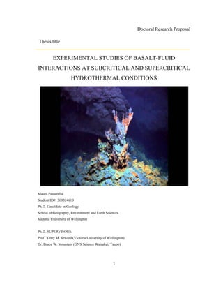 1
Doctoral Research Proposal
Thesis title
EXPERIMENTAL STUDIES OF BASALT-FLUID
INTERACTIONS AT SUBCRITICAL AND SUPERCRITICAL
HYDROTHERMAL CONDITIONS
Mauro Passarella
Student ID#: 300324610
Ph.D. Candidate in Geology
School of Geography, Environment and Earth Sciences
Victoria University of Wellington
Ph.D. SUPERVISORS:
Prof. Terry M. Seward (Victoria University of Wellington)
Dr. Bruce W. Mountain (GNS Science Wairakei, Taupo)
 