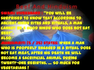 Beef And Hinduism Swami Vivekanand : “You will be surprised to know that according to ancient Hindu rites and rituals, a man cannot be a good Hindu who does not eat beef”. Also Manusmriti (5 / 35) states: When a man who is properly engaged in a ritual does not eat meat, after his death he will become a sacrificial animal during twenty-one rebirths. … So much for vegetarians !(The Complete Works of Swami Vivekanand, vol.3, p. 536) Regards  Aneek 