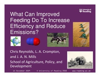 What Can Improved
Feeding Do To Increase
Efficiency and Reduce
Emissions?


Chris Reynolds, L. A. Crompton,
and J. A. N. Mills
School of Agriculture, Policy, and
Development
 15 December 2009   © University of Reading 2008   www.reading.ac.uk
 