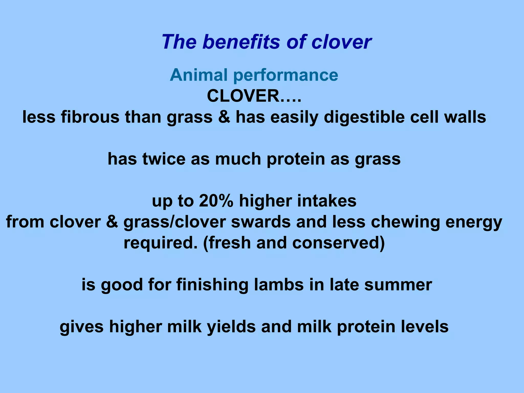 The benefits of clover
                   Animal performance
                       CLOVER….
 less fibrous than grass & has easily digestible cell walls

           has twice as much protein as grass

                 up to 20% higher intakes
from clover & grass/clover swards and less chewing energy
              required. (fresh and conserved)

        is good for finishing lambs in late summer

      gives higher milk yields and milk protein levels
 