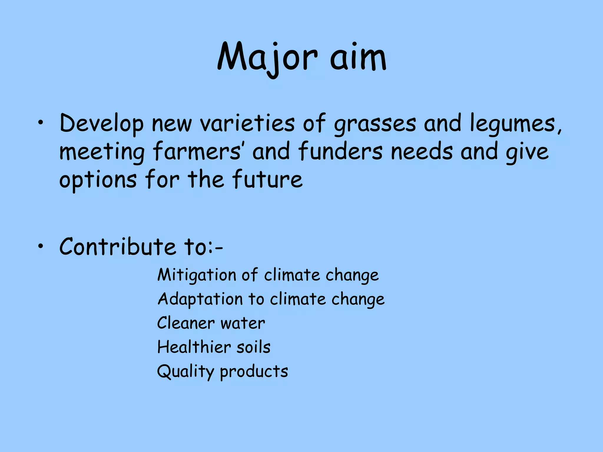 Major aim
• Develop new varieties of grasses and legumes,
  meeting farmers’ and funders needs and give
  options for the future

• Contribute to:-
          Mitigation of climate change
          Adaptation to climate change
          Cleaner water
          Healthier soils
          Quality products
 