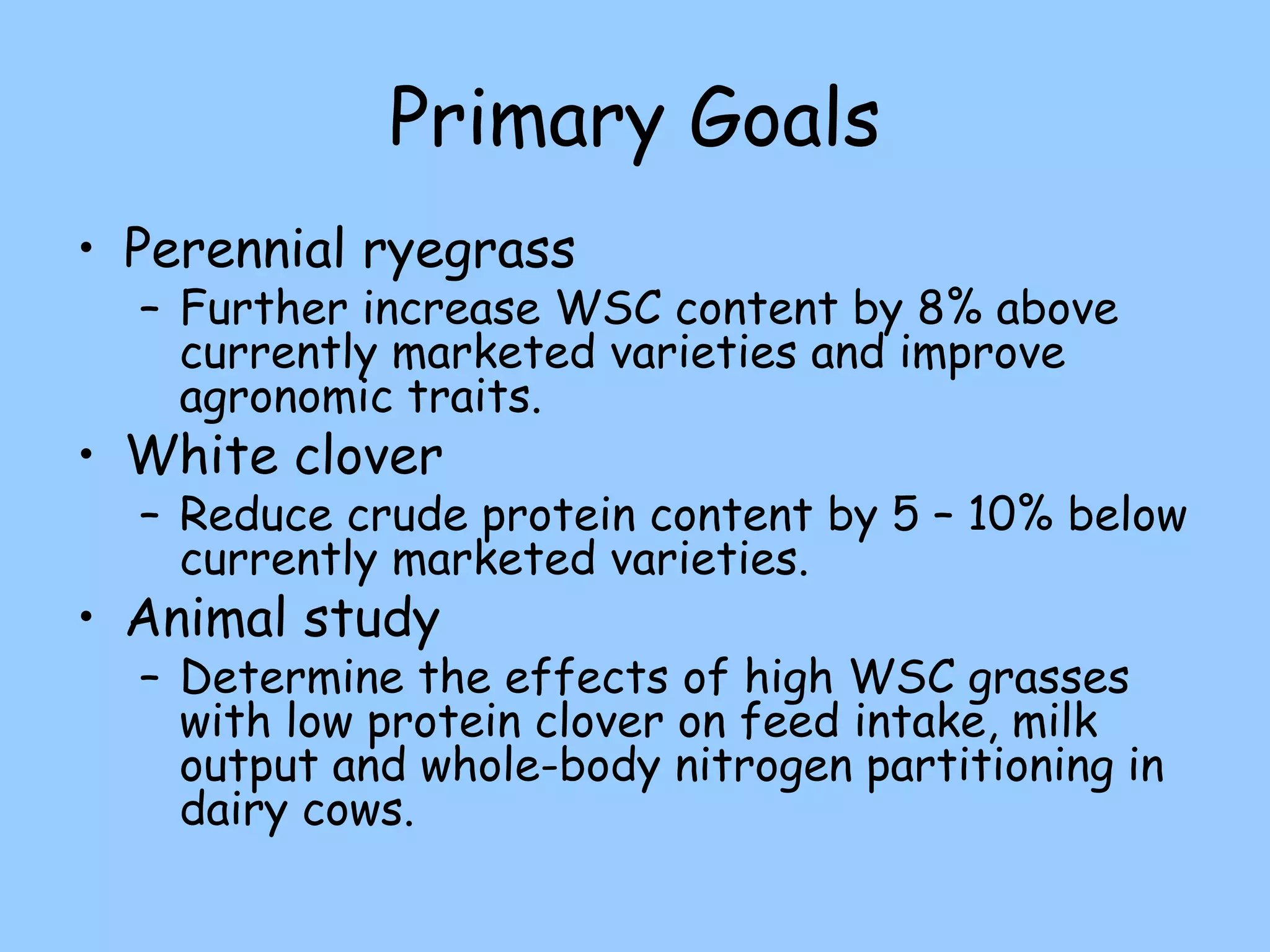 Primary Goals
• Perennial ryegrass
  – Further increase WSC content by 8% above
    currently marketed varieties and improve
    agronomic traits.
• White clover
  – Reduce crude protein content by 5 – 10% below
    currently marketed varieties.
• Animal study
  – Determine the effects of high WSC grasses
    with low protein clover on feed intake, milk
    output and whole-body nitrogen partitioning in
    dairy cows.
 