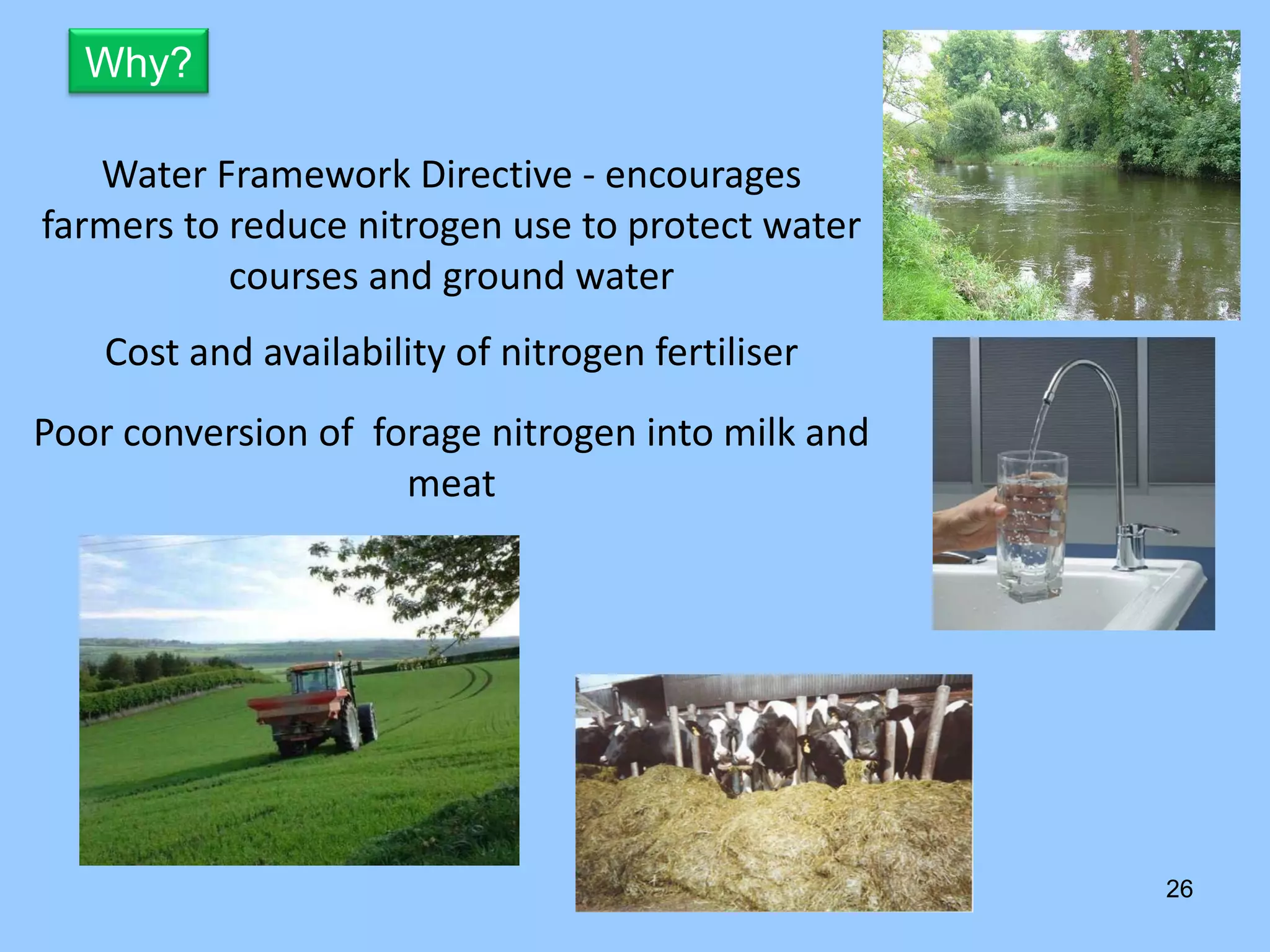 Why?

   Water Framework Directive ‐ encourages 
farmers to reduce nitrogen use to protect water 
           courses and ground water
    Cost and availability of nitrogen fertiliser
Poor conversion of  forage nitrogen into milk and 
                      meat




                                                     26
 