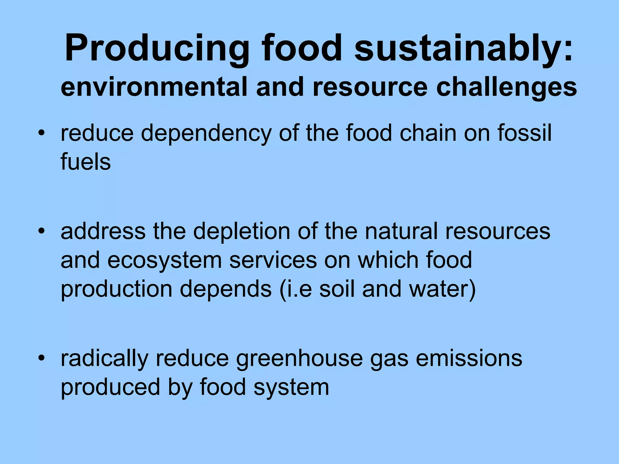 Producing food sustainably:
  environmental and resource challenges
• reduce dependency of the food chain on fossil
  fuels

• address the depletion of the natural resources
  and ecosystem services on which food
  production depends (i.e soil and water)

• radically reduce greenhouse gas emissions
  produced by food system
 