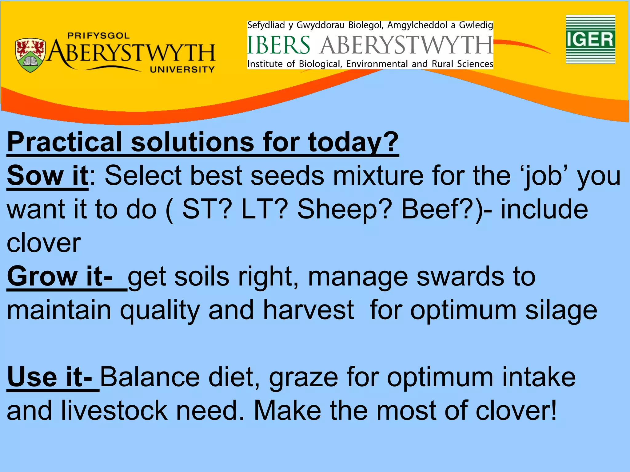 Practical solutions for today?
Sow it: Select best seeds mixture for the ‘job’ you
want it to do ( ST? LT? Sheep? Beef?)- include
clover
Grow it- get soils right, manage swards to
maintain quality and harvest for optimum silage

Use it- Balance diet, graze for optimum intake
and livestock need. Make the most of clover!
 