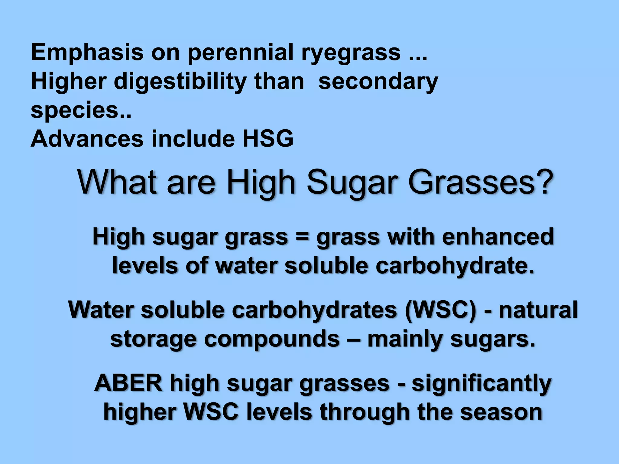 Emphasis on perennial ryegrass ...
Higher digestibility than secondary
species..
Advances include HSG
   What are High Sugar Grasses?
     High sugar grass = grass with enhanced
      levels of water soluble carbohydrate.
   Water soluble carbohydrates (WSC) - natural
      storage compounds – mainly sugars.
     ABER high sugar grasses - significantly
     higher WSC levels through the season
 