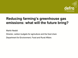 Reducing farming’s greenhouse gas
emissions: what will the future bring?

Martin Nesbit
Director, carbon budgets for agriculture and the food chain
Department for Environment, Food and Rural Affairs
 