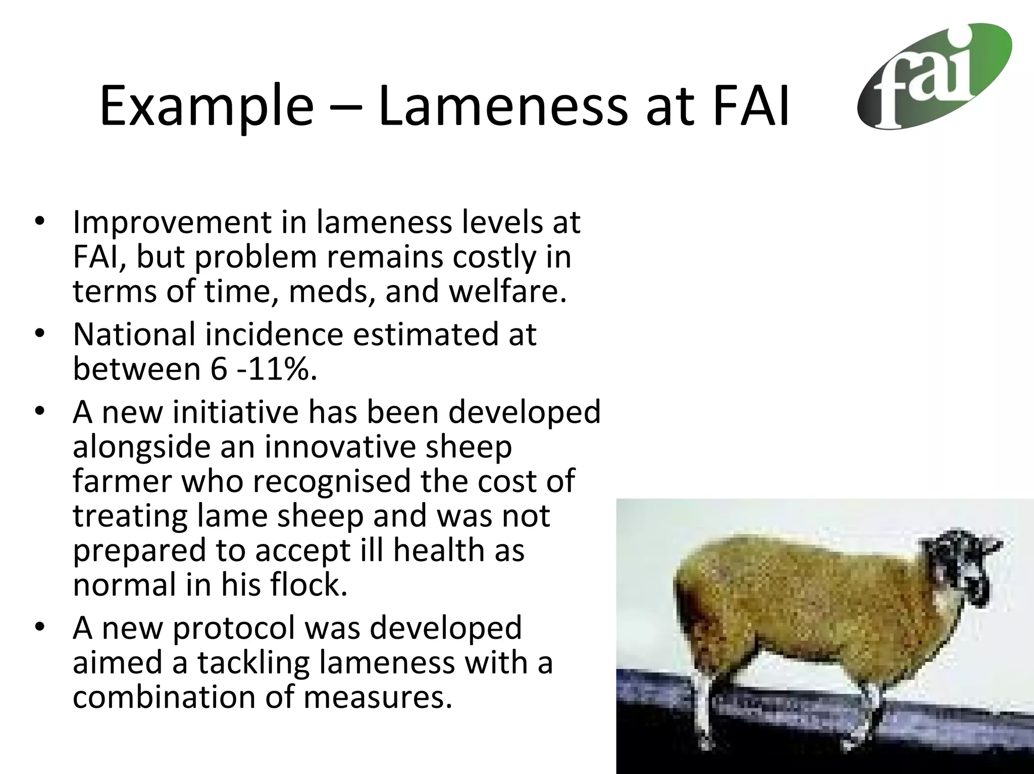 Example – Lameness at FAI
• Improvement in lameness levels at 
  FAI, but problem remains costly in 
  terms of time, meds, and welfare.
• National incidence estimated at 
  between 6 ‐11%.
• A new initiative has been developed 
  alongside an innovative sheep 
  farmer who recognised the cost of 
  treating lame sheep and was not 
  prepared to accept ill health as 
  normal in his flock.
• A new protocol was developed 
  aimed a tackling lameness with a 
  combination of measures.
 