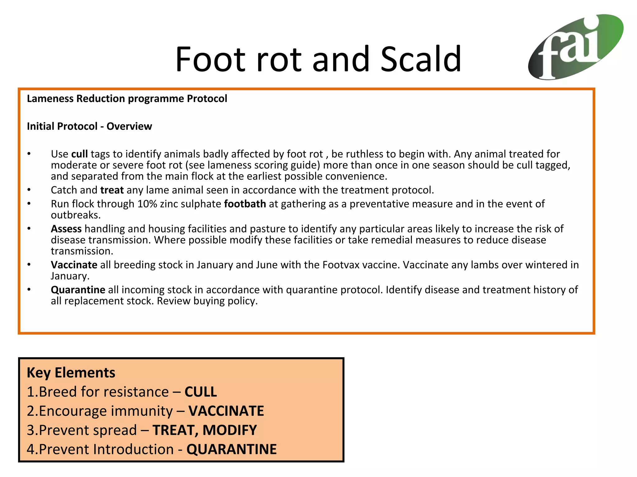 Foot rot and Scald
Lameness Reduction programme Protocol

Initial Protocol ‐ Overview

•    Use cull tags to identify animals badly affected by foot rot , be ruthless to begin with. Any animal treated for 
     moderate or severe foot rot (see lameness scoring guide) more than once in one season should be cull tagged, 
     and separated from the main flock at the earliest possible convenience.
•    Catch and treat any lame animal seen in accordance with the treatment protocol.
•    Run flock through 10% zinc sulphate footbath at gathering as a preventative measure and in the event of 
     outbreaks.
•    Assess handling and housing facilities and pasture to identify any particular areas likely to increase the risk of 
     disease transmission. Where possible modify these facilities or take remedial measures to reduce disease 
     transmission.
•    Vaccinate all breeding stock in January and June with the Footvax vaccine. Vaccinate any lambs over wintered in 
     January.
•    Quarantine all incoming stock in accordance with quarantine protocol. Identify disease and treatment history of 
     all replacement stock. Review buying policy.




Key Elements
1.Breed for resistance – CULL
2.Encourage immunity – VACCINATE
3.Prevent spread – TREAT, MODIFY
4.Prevent Introduction ‐ QUARANTINE
 