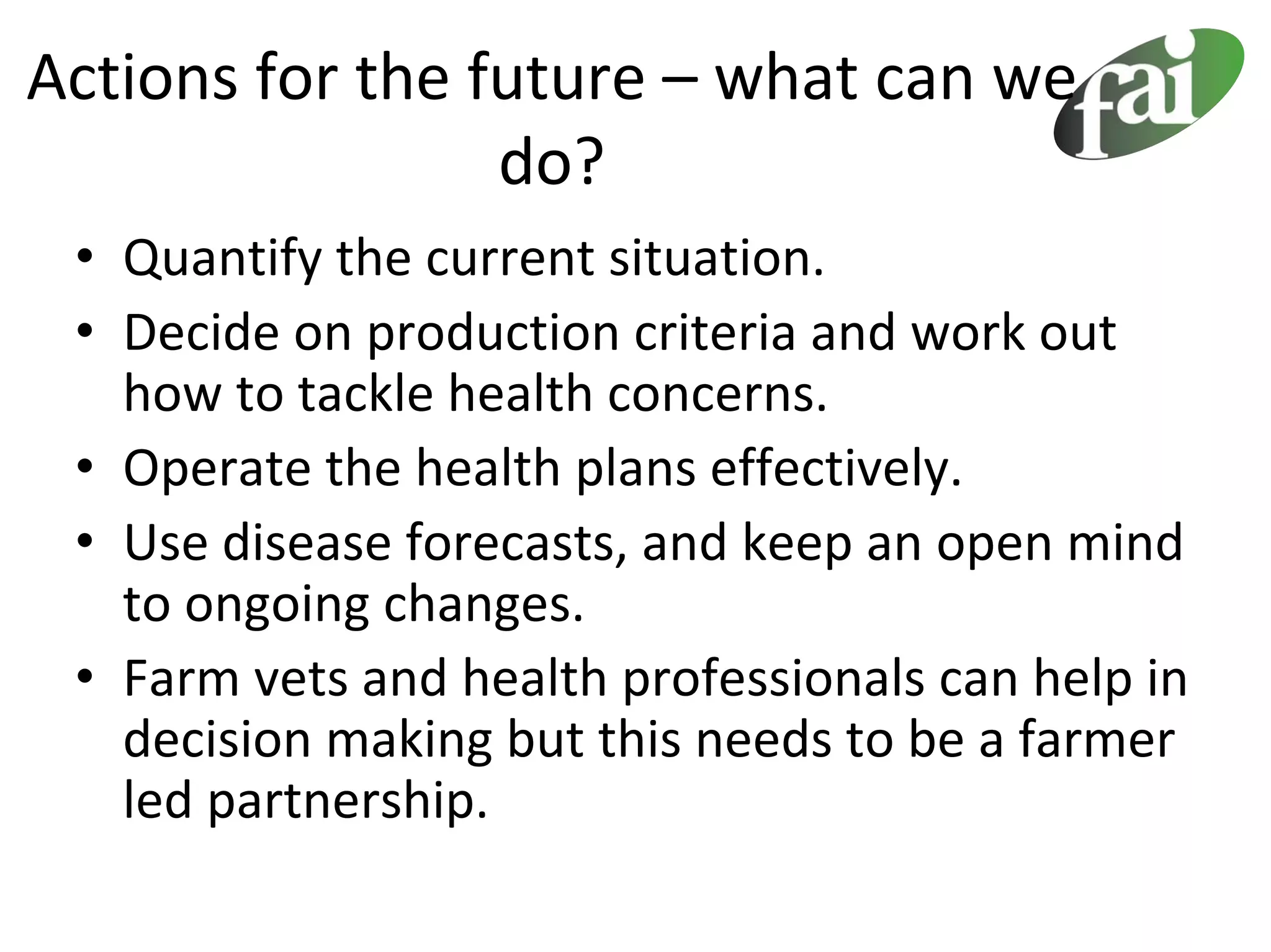 Actions for the future – what can we 
                 do?
 • Quantify the current situation.
 • Decide on production criteria and work out 
   how to tackle health concerns.
 • Operate the health plans effectively.
 • Use disease forecasts, and keep an open mind 
   to ongoing changes.
 • Farm vets and health professionals can help in 
   decision making but this needs to be a farmer 
   led partnership.
 