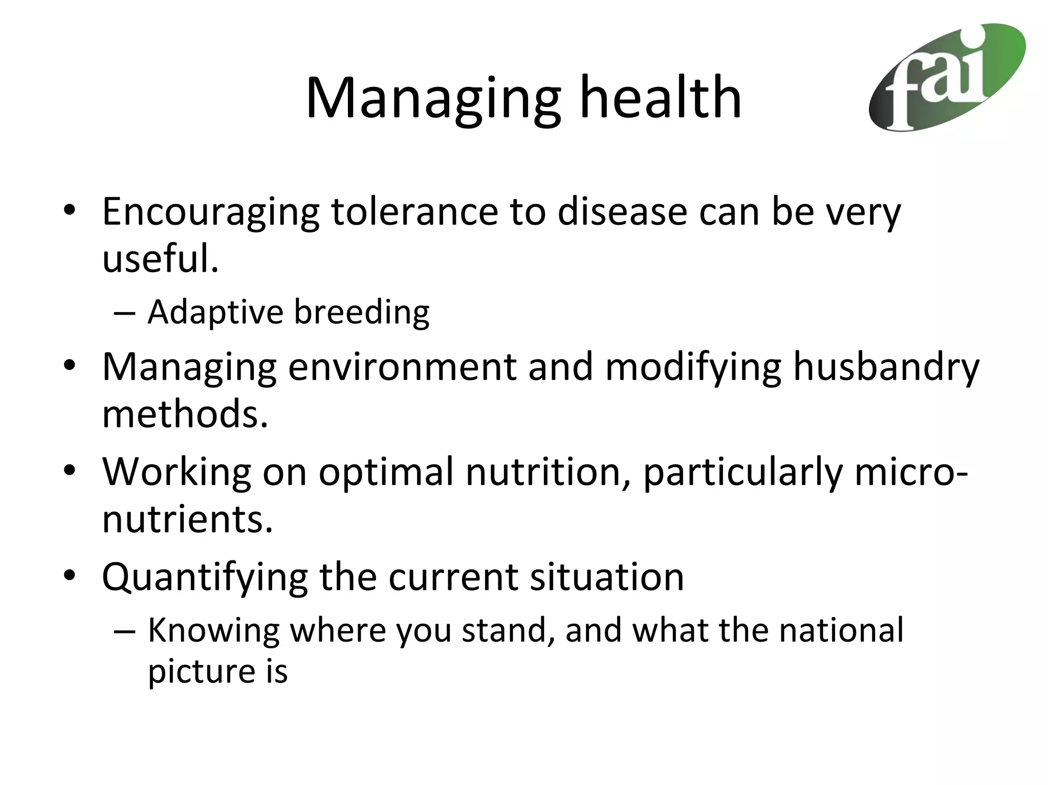 Managing health
• Encouraging tolerance to disease can be very 
  useful.
  – Adaptive breeding
• Managing environment and modifying husbandry 
  methods.
• Working on optimal nutrition, particularly micro‐
  nutrients.
• Quantifying the current situation 
  – Knowing where you stand, and what the national 
    picture is
 