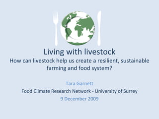 Living with livestock
How can livestock help us create a resilient, sustainable 
              farming and food system?

                       Tara Garnett 
    Food Climate Research Network ‐ University of Surrey
                     9 December 2009
 