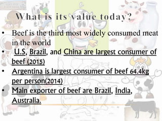 • Beef is the third most widely consumed meat
in the world
• U.S, Brazil, and China are largest consumer of
beef (2015)
• Argentina is largest consumer of beef 64.4kg
per person(2014)
• Main exporter of beef are Brazil, India,
Australia.
 