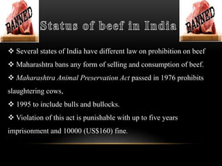  Several states of India have different law on prohibition on beef
 Maharashtra bans any form of selling and consumption of beef.
 Maharashtra Animal Preservation Act passed in 1976 prohibits
slaughtering cows,
 1995 to include bulls and bullocks.
 Violation of this act is punishable with up to five years
imprisonment and 10000 (US$160) fine.
 