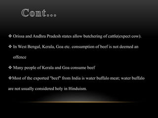  Orissa and Andhra Pradesh states allow butchering of cattle(expect cow).
 In West Bengal, Kerala, Goa etc. consumption of beef is not deemed an
offence
 Many people of Kerala and Goa consume beef
Most of the exported "beef" from India is water buffalo meat; water buffalo
are not usually considered holy in Hinduism.
 