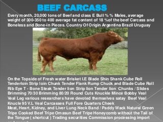 BEEF CARCASS
Every month, 20,000 tons of Beef and class E Bull % % Males, average
weight of 300-350 to 400 average fat content of 18 %of the beef Carcass and
Boneless and Bone-in Pieces. Country Of Origin Argentina Brazil Uruguay

On the Topside of Fresh water Brisket I.E Blade Shin Shank Cube Roll
Tenderloin Strip loin Chunk Tender Flank Rump Chuck and Blade Cube Roll
Rib Eye T - Bone Steak Tender lion Strip lion Tender lion Chunks / Slides
Brimming 70/30 Brimming 80/20 Round Cuts Knuckle Mince Bobby Veal
Veal Leg various researchers have devoted themselves satay Beef Veal
Knucle 95 V.L Veal Carcasses Full Fore Quarters Cheek
Meat, Heart, Kidney, and Liver Lung Neck Band / Paddy Wack Natural Green
Tripe Cooked Beef Tripe Omasun Beef Tripe Honeycomb without the Tail of
the Tongue ( shortcut ) Trading securities Commission processing import

 