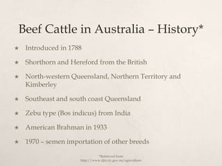 Beef Cattle in Australia – History*
   Introduced in 1788

   Shorthorn and Hereford from the British

   North-western Queensland, Northern Territory and
    Kimberley

   Southeast and south coast Queensland

   Zebu type (Bos indicus) from India

   American Brahman in 1933

   1970 – semen importation of other breeds

                               *Retrieved from
                     http://www.dpi.vic.gov.au/agriculture
 