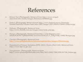 References
   Belmont Red. (Photograph). Retrieved from http://www.rengab-
    dairymeat.info/media/images/Bonsmara-EI040024.jpg

   Braford. (Photograph). Retrieved from http://www.braford.org.au/Donrinda-
    DoubleCBrafords/Photos/SaleCattle/2007/Image%202%20Don%20656%20Bazza.jpg

   Brahman. (Photograph). Retrieved from
    http://www.fbcattle.com.au/images/sires/arnie_pop.jpg

   Brangus. (Photograph). Retrieved from http://1.bp.blogspot.com/-
    otNzIzXGE7M/TqKi8yk0XMI/AAAAAAAACLw/C_5cKgT1bjk/s1600/Brangus.jpg

   Charolais (Photograph). Retrieved from
    http://www.pedigreecattle.ie/kilcumreraghcharolais/images/DMarlene.jpg

   Department of Primary Industries (DPI). (2011). Breeds of Beef Cattle. Retrieved from
    http://www.dpi.vic.gov.au/

   Droughtmaster. (Photograph). Retrieved from
    http://www.pinnaclepocketcattle.com/files/9413/2030/7200/SPK10171M_Dalton.jpg
 