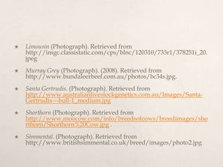    Limousin (Photograph). Retrieved from
    http://imgc.classistatic.com/cps/blnc/120310/733r1/378251i_20.
    jpeg
   Murray Grey (Photograph). (2008). Retrieved from
    http://www.bundaleerbeef.com.au/photos/bc34s.jpg.
   Santa Gertrudis. (Photograph). Retrieved from
    http://www.australianlivestockgenetics.com.au/Images/Santa-
    Gertrudis---bull-1_medium.jpg
   Shorthorn (Photograph). Retrieved from
    http://www.moocow.com/info/breedsofcows/breedimages/sho
    rthorn/Shorthorn%20Cow.jpg .
   Simmental. (Photograph). Retrieved from
    http://www.britishsimmental.co.uk/breed/images/photo2.jpg
 