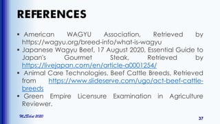 REFERENCES
MLBibat 2020
37
 American WAGYU Association, Retrieved by
https://wagyu.org/breed-info/what-is-wagyu
 Japanese Wagyu Beef, 17 August 2020, Essential Guide to
Japan's Gourmet Steak, Retrieved by
https://livejapan.com/en/article-a0001254/
 Animal Care Technologies, Beef Cattle Breeds, Retrieved
from https://www.slideserve.com/ugo/act-beef-cattle-
breeds
 Green Empire Licensure Examination in Agriculture
Reviewer.
 