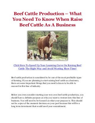 Beef Cattle Production – What
 You Need To Know When Raise
   Beef Cattle As A Business




  Click Here To Speed Up Your Learning Curve On Raising Beef
      Cattle The Right Way and Avoid Wasting More Time!


Beef cattle production is considered to be one of the most profitable types
of farming. If you are planning to start raising beef cattle as a business,
there are some important things that you need to know to be able to
succeed in this line of industry.



Before you even consider starting your very own beef cattle production, you
should have a definite purpose on why you want to venture into this line of
business. You will need to be focused on what your purpose is. This should
not be a spur of the moment decision on your part because this will be a
long term investment that would need your commitment.
 