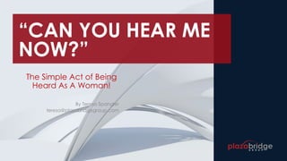 “CAN YOU HEAR ME
NOW?”
The Simple Act of Being
Heard As A Woman!
By Teresa Spangler
teresa@plazabridgegroup.com
 
