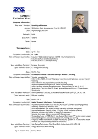 Europass
Curriculum Vitae
Personal information
First name / Surname Dominique Morrison
Address 52 Woodbine Road, Newcastle upon Tyne, UK, NE3 1DE
E-mail drdjmorrison@outlook.com
Nationality British
Date of birth 13/06/73
Gender Female
Work experience
Dates Apr 15 – Now
Occupation or position held EC Expert
Main activities and responsibilities Evaluator (H2020 collaborative project and SME instrument applications)
Evaluator (EUREKA Eurostars applications)
Evaluator (EUREKA COSME applications)
Name and address of employer European Commission
Type of business or sector ICT, Energy, Manufacturing
Dates Mar 15 – Now
Occupation or position held Founder and Technical Consultant, Dominique Morrison Consulting
Main activities and responsibilities Technical proposal writing
Public Funding (H2020, Innovate UK) proposal preparation, including business case and financial
forecasting
Global networking (Industry/academia), consortium building
Project Management including financial, risk and exploitation planning
Areas of technical expertise include Photovoltaics, Semiconductors (SiC, InP, Si, Si PV),
Semiconductor Fabrication, MOCVD Growth, Advanced Materials, Photonics, Characterisation,
Manufacturing
Name and address of employer Dominique Morrison Consulting, 52 Woodbine Road, Newcastle upon Tyne, UK, NE3 1DE
Type of business or sector Multi-area consulting
Dates Feb 12 – Jan 15
Occupation or position held Head of Research, Solar Capture Technologies Ltd
Main activities and responsibilities Project management and delivery of Innovate UK (TSB) and EU funded research programmes
Leadership and mentoring of research team
Financial management of all projects including forecasting and budget management
Business Development: Securing UK and EU funding through competitive bid writing
Networking and relationship building for funded R+D collaborations
Securing, planning and delivering commercial R+D programmes
Work package leader on £10.5million, 3 year, European Commission FP7 funded research program
Responsible for planning and organising project work, meetings and reporting
Composed and delivered a training course to manufacturing operators on the critical effect of each
individual solar cell process step on solar cell performance.
Name and address of employer Solar Capture Technologies, Albert Street, Blyth, Northumberland, UK, NE24 1LZ
Type of business or sector Energy, Photovoltaics, Manufacturing
Page 1/4 - Curriculum vitae of Dominique Morrison
 