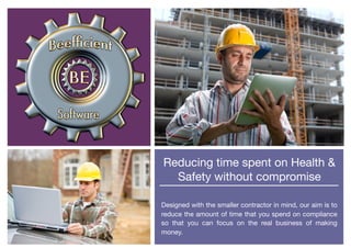Reducing time spent on Health &
Safety without compromise

Designed with the smaller contractor in mind, our aim is to
reduce the amount of time that you spend on compliance
so that you can focus on the real business of making
money.
 