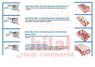 Beef Short Rib - Pso Braising Short Rib Bones 6-9
Cutting line is four bones (6th-9th) blade meat attached, outside surface fat
removed.
Beef Short Rib - Pso Braising Short Rib Bones 9-12
The cutting line of this cut is the same as that of the short rib 9th-12th (123). Blade
meat remains and excess surface fat is removed.
Beef Short Rib - Pso Braising Short Rib End Cut
Bones 10-12
This cut includes the 10th-12th ribs. Blade meat remains and excess surface fat is
removed.
a Beef Short Rib (3 Bones)
This cut is generated from the primal rib and consists of 6th-8th ribs. The blade
meat is removed and fat remains. The dimension of the cut is usually based on
length of ribs as 15cm, 23cm or 15-23cm (6 inch, 9 inch or 6-9 inch).
 