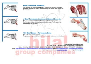 .
international confirmation code
KZ A.05/W-0318/E / EC.X-Deuc.0113 GE405169035 / UA10038605247
Viber – WhatsApp GSM +77012666846 +995591907028+380634456495 +905332001683 Phone +77272734973 +903422325046
Email : hilalcasing@mail.ru hilalcasing@gmail.com hilalmeat.kz@yandex.com Web: http://hilalmeatkz.wix.com/hilalgruopcompanies
HALAL Slaughtered certificate : www.halaldamu.kz Skype: hilalcasing1968
Beef Foreshank Boneless
This boneless cut foreshank is a group of muscles that surround the shank
bone after removal. The meat is removed through the natural seam around the
foreshank bone.
a Beef Foreshank Armbone Attached Bone-In
This cut is arm bone and bone-in foreshank without being separated.
The foreshank and arm bone are attached; meat remains on foreshank but
removed from the arm bone.
134 Beef Bones – Foreshank Bone
This is the front quarter leg bone.
The purchaser may specify how much meat needs to be trimmed from the bone.
 