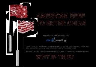 RESEARCH BY DAXUE CONSULTING
CHINA CLOSED ITS BEEF MARKET TO AMERICAN PRODUCERS SINCE 2003, SINCE A CASE OF “MAD
COW DISEASE”, OR BOVINE SPONGIFORM ENCEPHALOPATHY, WAS DETECTED.
WE EXPECT SOON TO SEE THE CHINESE MINISTRY OF AGRICULTURE ACCEPTING AMERICAN BEEF.
 