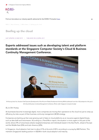 Beefing up the cloud
/ 
 / 
 / 

IMDA News & Events IMPact News Beefing up the cloud


LAST UPDATED: 22 MAY 2019 | PUBLISHED ON: 20 APRIL 2017
Experts addressed issues such as developing talent and platform
standards at the Singapore Computer Society's Cloud & Business
Continuity Management Conference.
Mr Khoong Hock Yun, Assistant Chief Executive (Development) of the Infocomm Media Development Authority (IMDA) addressed more than 160 participants at this year's
SCS Cloud & Business Continuity Management Conference. (Photo credit: Singapore Computer Society)
By Jo-Ann Huang
As businesses become increasingly digital, more companies are moving their operations to the cloud not just to ramp up
efficiency, but also as part of their business continuity management (BCM) strategy. 
Companies are backing up their ever-growing vault of data on cloud platforms as an insurance against digital threats,
such as data theft and ransomware. According to a Trend Micro report, the situation is more urgent in this part of the
world, where 27% of ransomware attacks targeted enterprises and individuals based in the Asia Pacific, ahead of Europe
and the Middle East (25%) and Latin America (22%).
In Singapore, cloud adoption had risen to about 31% at the end of 2015, according to a survey by AMI Partners. This
maintains Singapore’s leading position in ASEAN in both cloud adoption and maturity.
 
A Singapore Government Agency Website

Find out more about our industry-specific advisories for the COVID-19 situation here. 
 