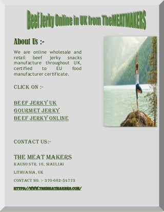 About Us :-
We are online wholesale and
retail beef jerky snacks
manufacture throughout UK,
certified to EU food
manufacturer certificate.
Click On :-
Beef Jerky UK
Gourmet Jerky
Beef Jerky Online
Contact Us:-
The Meat Makers
Kauno str. 16, Siauliai
Lithuania, UK
Contact No. :- 370-682-54773
https://www.themeatmakers.com/
 