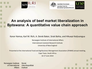 Norwegian Institute
of International
Affairs
Norsk
Utenrikspolitisk
Institutt
An analysis of beef market liberalization in
Botswana: A quantitative value chain approach
Kanar Hamza, Karl M. Rich, A. Derek Baker, Sirak Bahta, and Hikuepi Katjiuongua
Norwegian Institute of International Affairs
International Livestock Research Institute
University of New England
Presented at the International Food and Agribusiness Management Association (IFAMA) annual meeting,
Cape Town, South Africa
16-17 June 2014
 