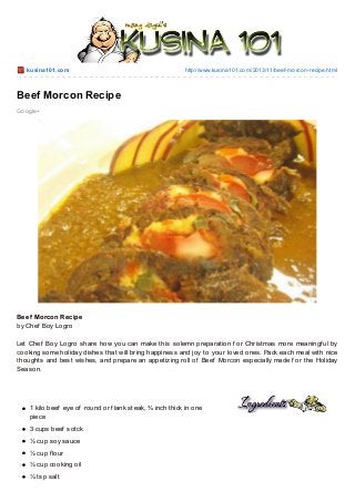 kusina101.co m

http://www.kusina101.co m/2013/11/beef-mo rco n-recipe.html

Beef Morcon Recipe
Go o gle+

Beef Morcon Recipe
by Chef Boy Logro
Let Chef Boy Logro share how you can make this solemn preparation f or Christmas more meaningf ul by
cooking some holiday dishes that will bring happiness and joy to your loved ones. Pack each meal with nice
thoughts and best wishes, and prepare an appetizing roll of Beef Morcon especially made f or the Holiday
Season.

1 kilo beef eye of round or f lank steak, ¾ inch thick in one
piece
3 cups beef sotck
½ cup soy sauce
½ cup f lour
½ cup cooking oil
¼ tsp salt

 