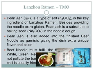 Lanzhou Ramen – TMO
 Pearl Ash (蓬灰), is a type of salt (K2CO3), is the key
ingredient of Lanzhou Ramen. Besides providing
the noodle extra gluten, Pearl ash is a substitute to
baking soda (Na2CO3) in the noodle dough.
 Pearl Ash is also added into the finished Beef
Noodle as garnish, giving the dish extra unique
flavor and color.
 Beef Noodle must fulfill the 5 principal of Clear,
White, Green, Red and Yellow. The red chili must
not pollute the translucency of the broth, therefore,
chili is usually fried with sesame.
 