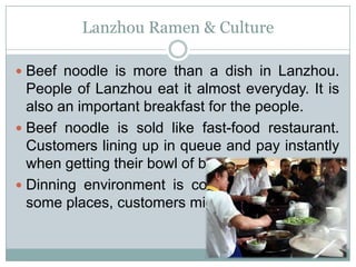 Lanzhou Ramen & Culture
 Beef noodle is more than a dish in Lanzhou.
People of Lanzhou eat it almost everyday. It is
also an important breakfast for the people.
 Beef noodle is sold like fast-food restaurant.
Customers lining up in queue and pay instantly
when getting their bowl of beef noodle.
 Dinning environment is commonly ignored, in
some places, customers might dine in standing.
 