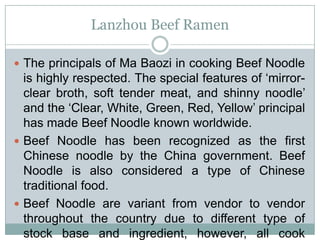 Lanzhou Beef Ramen
 The principals of Ma Baozi in cooking Beef Noodle
is highly respected. The special features of ‘mirror-
clear broth, soft tender meat, and shinny noodle’
and the ‘Clear, White, Green, Red, Yellow’ principal
has made Beef Noodle known worldwide.
 Beef Noodle has been recognized as the first
Chinese noodle by the China government. Beef
Noodle is also considered a type of Chinese
traditional food.
 Beef Noodle are variant from vendor to vendor
throughout the country due to different type of
stock base and ingredient, however, all cook
 