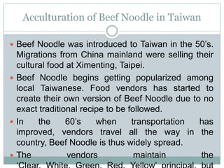 Acculturation of Beef Noodle in Taiwan
 Beef Noodle was introduced to Taiwan in the 50’s.
Migrations from China mainland were selling their
cultural food at Ximenting, Taipei.
 Beef Noodle begins getting popularized among
local Taiwanese. Food vendors has started to
create their own version of Beef Noodle due to no
exact traditional recipe to be followed.
 In the 60’s when transportation has
improved, vendors travel all the way in the
country, Beef Noodle is thus widely spread.
 The vendors maintain the
 