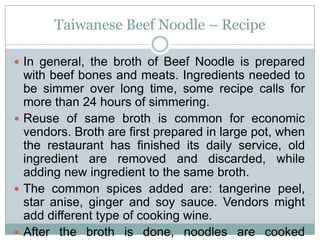Taiwanese Beef Noodle – Recipe
 In general, the broth of Beef Noodle is prepared
with beef bones and meats. Ingredients needed to
be simmer over long time, some recipe calls for
more than 24 hours of simmering.
 Reuse of same broth is common for economic
vendors. Broth are first prepared in large pot, when
the restaurant has finished its daily service, old
ingredient are removed and discarded, while
adding new ingredient to the same broth.
 The common spices added are: tangerine peel,
star anise, ginger and soy sauce. Vendors might
add different type of cooking wine.
 After the broth is done, noodles are cooked
 