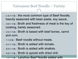 Taiwanese Beef Noodle – Variety
 紅燒牛肉麵 : the most common type of Beef Noodle,
heavily seasoned with bean paste, soy sauce.
 清燉牛肉麵 : Broth and freshness of meat is the key of
cooking, barely seasoned.
 清湯牛肉麵 : Broth is based with beef bones, carrot
and corn.
 牛肉湯麵 : Beef noodle without meats.
 番茄牛肉麵 : Broth is added with tomato.
 蔥燒牛肉麵 : Broth is added with shallots.
 麻辣牛肉麵 : Broth is spiced with dried chili.
 川味牛肉麵 : Lanzhou Beef Noodle added with
 