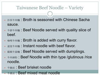 Taiwanese Beef Noodle – Variety
 沙茶牛肉麵 : Broth is seasoned with Chinese Sacha
sauce.
 牛排牛肉麵 : Beef Noodle served with quality slice of
beef.
 咖哩牛肉麵 : Broth is added with curry flavor.
 速食牛肉麵 : Instant noodle with beef flavor.
 餛飩牛湯麵 : Beef Noodle served with dumplings.
 牛肉細粉 : Beef Noodle with thin type /glutinous /rice
noodle.
 牛腩面 : Beef brisket noodle
 牛雜面 : Beef mixed meat noodle
 