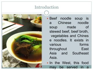 Introduction
 Beef noodle soup is
a Chinese noodle
soup made of
stewed beef, beef broth,
vegetables and Chines
e noodles. It exists in
various forms
throughout East
Asia and Southeast
Asia.
 In the West, this food
may be served in a
 