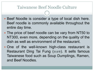 Taiwanese Beef Noodle Culture
 Beef Noodle is consider a type of local dish here.
Beef noodle is commonly available throughout the
entire day time.
 The price of beef noodle can be vary from NT50 to
NT300, even more, depending on the quality of the
dish as well as environment of the restaurant.
 One of the well-known high-class restaurant is
Restaurant Ding Tai Fung (鼎泰豐). It sells famous
Taiwanese food such as Soup Dumplings, Ramen,
and Beef Noodles.
 