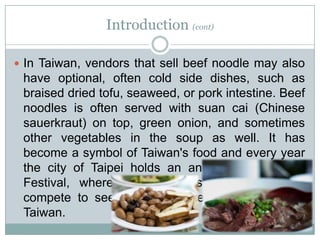 Introduction (cont)
 In Taiwan, vendors that sell beef noodle may also
have optional, often cold side dishes, such as
braised dried tofu, seaweed, or pork intestine. Beef
noodles is often served with suan cai (Chinese
sauerkraut) on top, green onion, and sometimes
other vegetables in the soup as well. It has
become a symbol of Taiwan's food and every year
the city of Taipei holds an annual Beef Noodle
Festival, where various chefs and restaurants
compete to see who is the best beef noodle in
Taiwan.
 