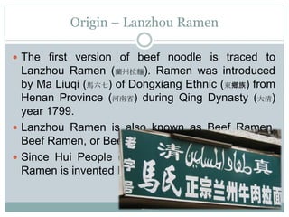 Origin – Lanzhou Ramen
 The first version of beef noodle is traced to
Lanzhou Ramen (蘭州拉麵). Ramen was introduced
by Ma Liuqi (馬六七) of Dongxiang Ethnic (東鄉族) from
Henan Province (河南省) during Qing Dynasty (大清)
year 1799.
 Lanzhou Ramen is also known as Beef Ramen,
Beef Ramen, or Beef Noodle.
 Since Hui People (回族) are Islamic, the Lanzhou
Ramen is invented Halal.
 