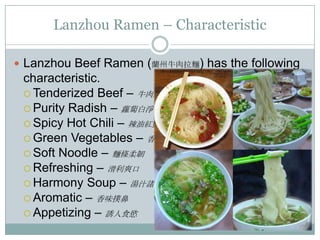 Lanzhou Ramen – Characteristic
 Lanzhou Beef Ramen (蘭州牛肉拉麵) has the following
characteristic.
 Tenderized Beef – 牛肉爛軟
 Purity Radish – 蘿蔔白淨
 Spicy Hot Chili – 辣油紅艷
 Green Vegetables – 香菜脆綠
 Soft Noodle – 麵條柔韌
 Refreshing – 滑利爽口
 Harmony Soup – 湯汁諸味和諧
 Aromatic – 香味撲鼻
 Appetizing – 誘人食慾
 